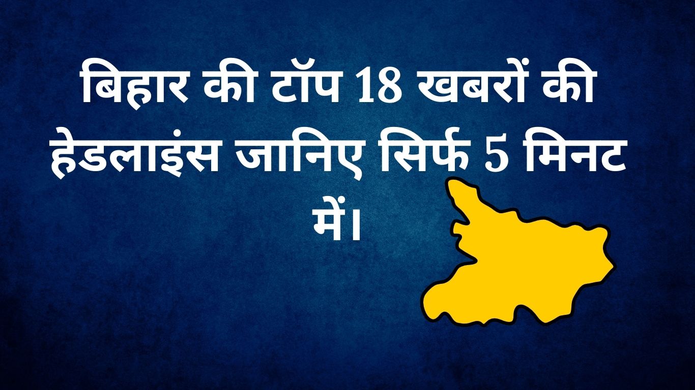 बिहार की टॉप 18 खबरों की हेडलाइंस जानिए सिर्फ 5 मिनट में।